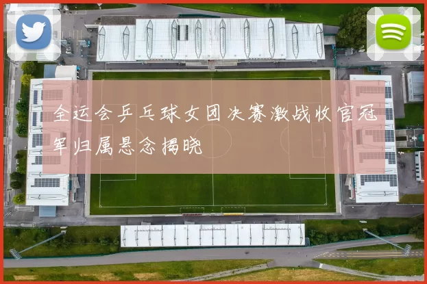 全运会乒乓球女团决赛激战收官冠军归属悬念揭晓