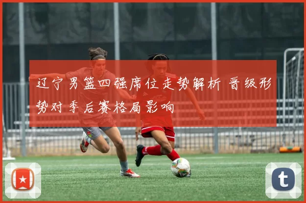 辽宁男篮四强席位走势解析 晋级形势对季后赛格局影响