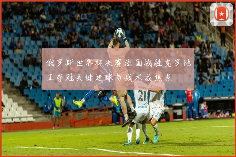 俄罗斯世界杯决赛法国战胜克罗地亚夺冠关键进球与战术成焦点