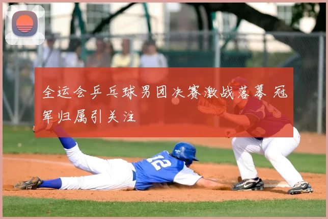 全运会乒乓球男团决赛激战落幕 冠军归属引关注