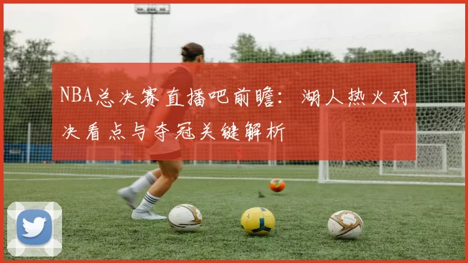 NBA总决赛直播吧前瞻：湖人热火对决看点与夺冠关键解析