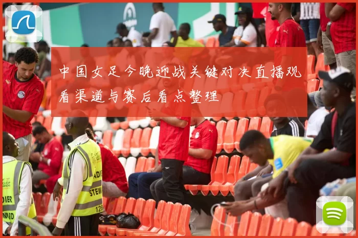 中国女足今晚迎战关键对决直播观看渠道与赛后看点整理