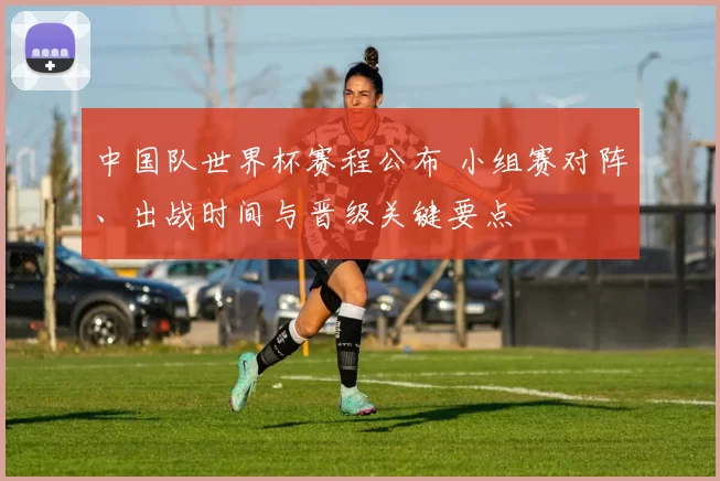 中国队世界杯赛程公布 小组赛对阵、出战时间与晋级关键要点