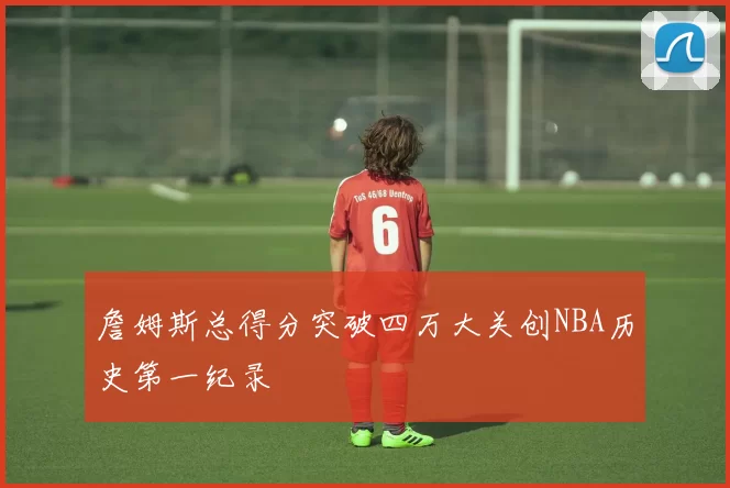 詹姆斯总得分突破四万大关创NBA历史第一纪录