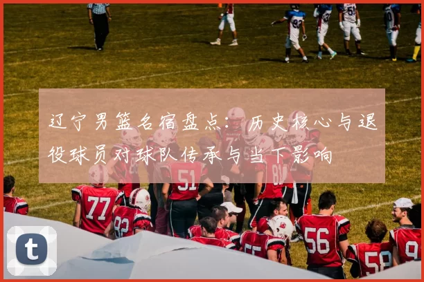 辽宁男篮名宿盘点：历史核心与退役球员对球队传承与当下影响