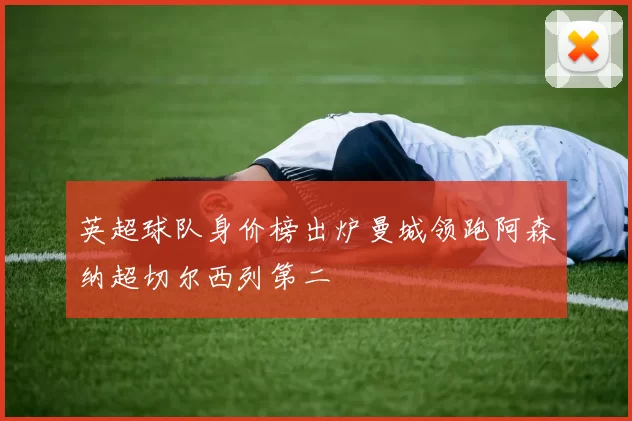 英超球队身价榜出炉曼城领跑阿森纳超切尔西列第二