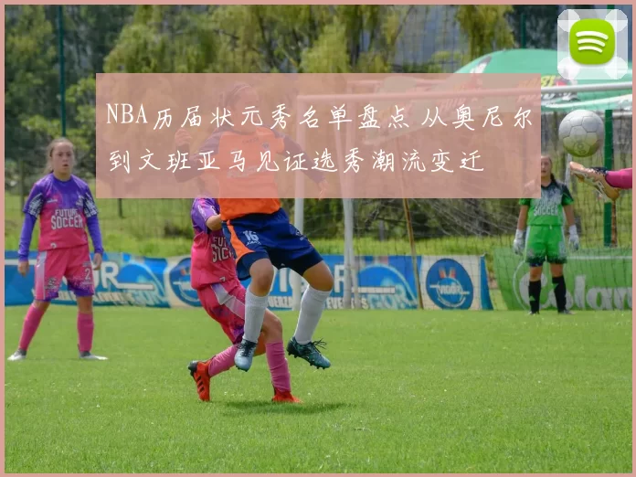 NBA历届状元秀名单盘点 从奥尼尔到文班亚马见证选秀潮流变迁