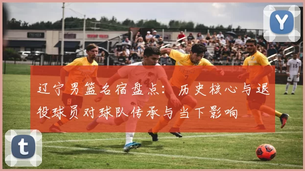 辽宁男篮名宿盘点：历史核心与退役球员对球队传承与当下影响