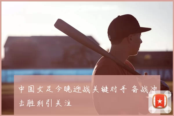 中国女足今晚迎战关键对手 备战冲击胜利引关注