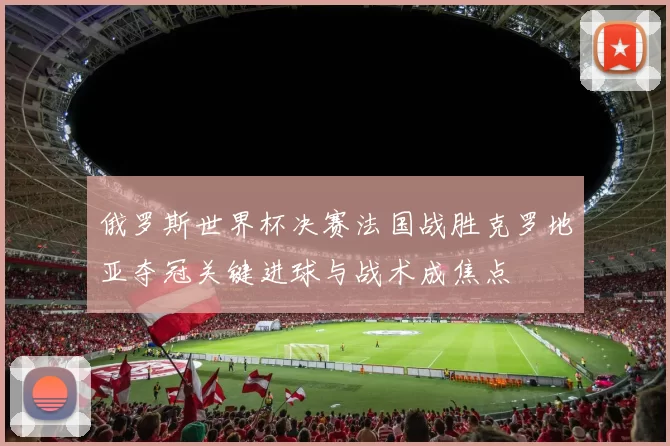 俄罗斯世界杯决赛法国战胜克罗地亚夺冠关键进球与战术成焦点