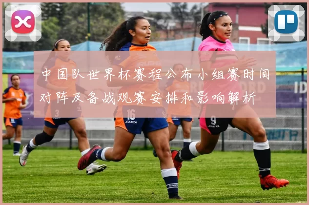 中国队世界杯赛程公布小组赛时间对阵及备战观赛安排和影响解析