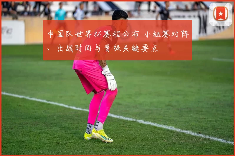 中国队世界杯赛程公布 小组赛对阵、出战时间与晋级关键要点