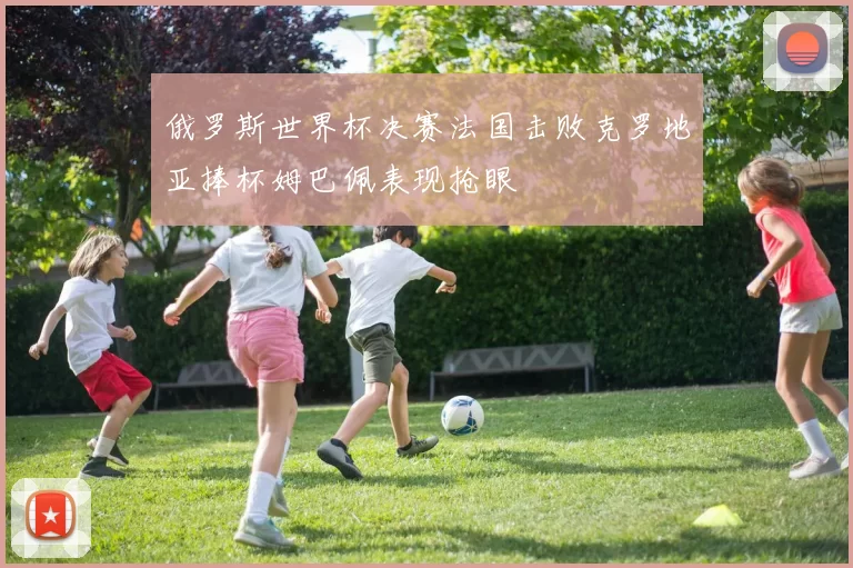 俄罗斯世界杯决赛法国击败克罗地亚捧杯姆巴佩表现抢眼