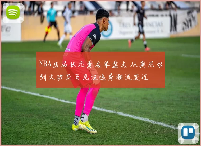 NBA历届状元秀名单盘点 从奥尼尔到文班亚马见证选秀潮流变迁