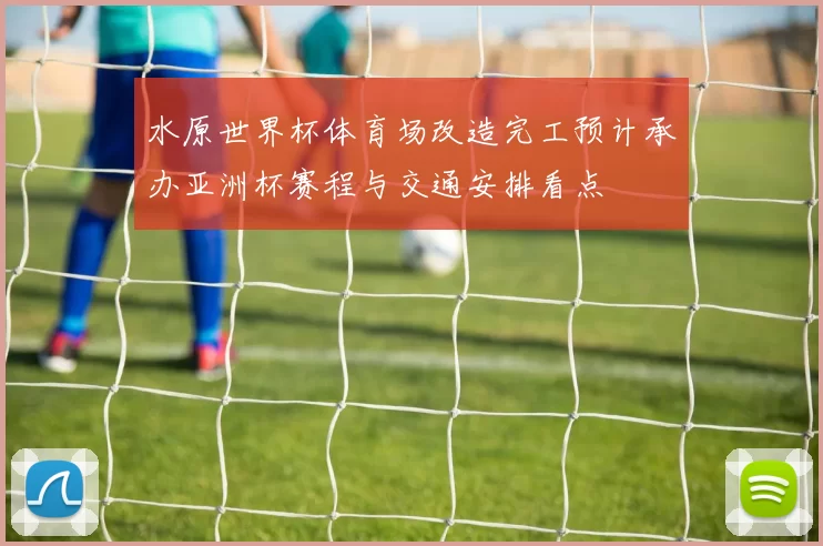 水原世界杯体育场改造完工预计承办亚洲杯赛程与交通安排看点