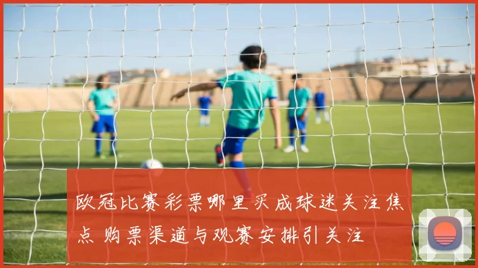 欧冠比赛彩票哪里买成球迷关注焦点 购票渠道与观赛安排引关注
