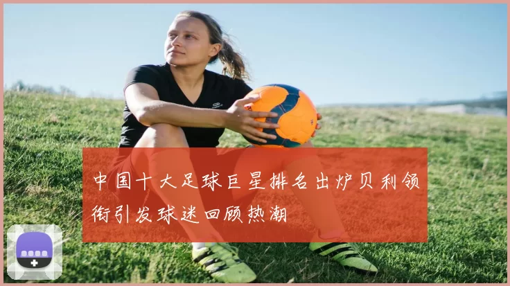 中国十大足球巨星排名出炉贝利领衔引发球迷回顾热潮