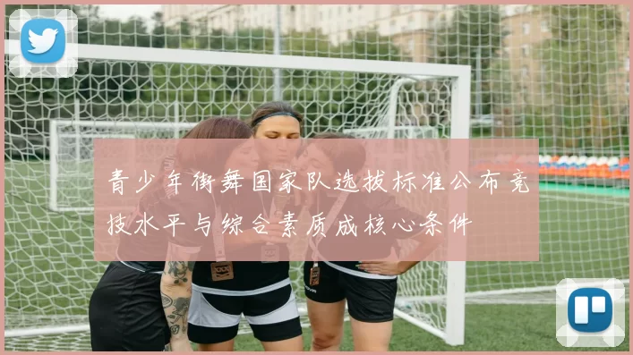 青少年街舞国家队选拔标准公布竞技水平与综合素质成核心条件