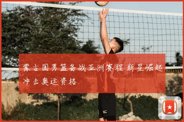 蒙古国男篮备战亚洲赛程 新星崛起冲击奥运资格
