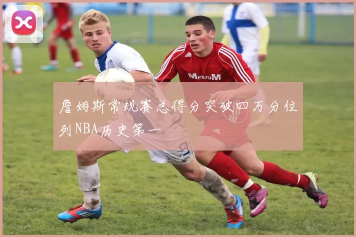 詹姆斯常规赛总得分突破四万分位列NBA历史第一