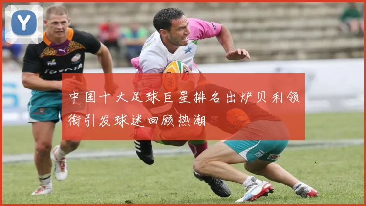 中国十大足球巨星排名出炉贝利领衔引发球迷回顾热潮