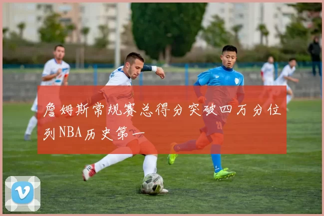 詹姆斯常规赛总得分突破四万分位列NBA历史第一