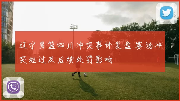 辽宁男篮四川冲突事件复盘 赛场冲突经过及后续处罚影响