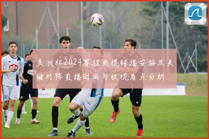 美洲杯2024赛程央视转播安排及关键对阵直播时间与收视看点分析