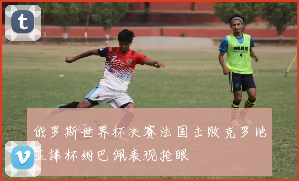 俄罗斯世界杯决赛法国击败克罗地亚捧杯姆巴佩表现抢眼
